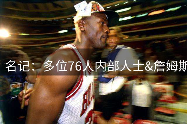 名记：多位76人内部人士&詹姆斯身边人都认为 这次的决定很大胆